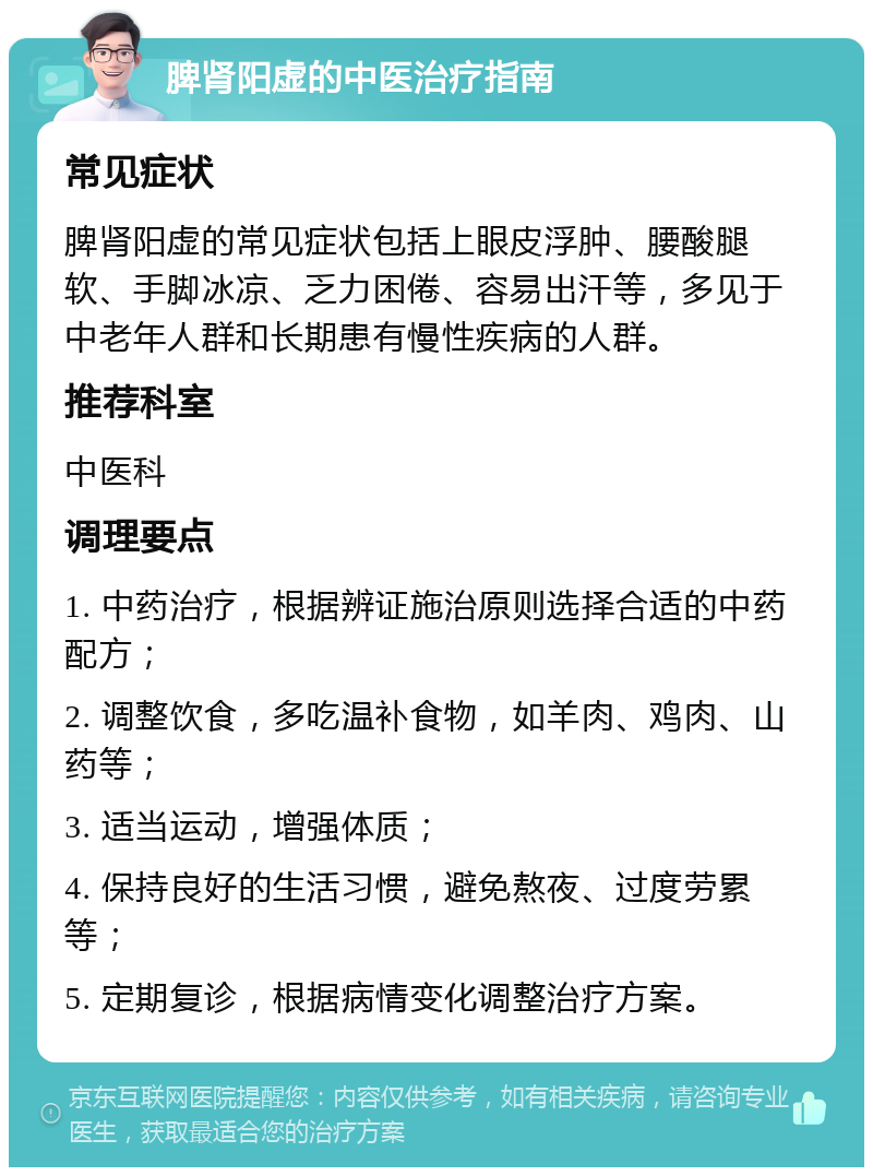 脾肾阳虚的中医治疗指南 常见症状 脾肾阳虚的常见症状包括上眼皮浮肿、腰酸腿软、手脚冰凉、乏力困倦、容易出汗等，多见于中老年人群和长期患有慢性疾病的人群。 推荐科室 中医科 调理要点 1. 中药治疗，根据辨证施治原则选择合适的中药配方； 2. 调整饮食，多吃温补食物，如羊肉、鸡肉、山药等； 3. 适当运动，增强体质； 4. 保持良好的生活习惯，避免熬夜、过度劳累等； 5. 定期复诊，根据病情变化调整治疗方案。