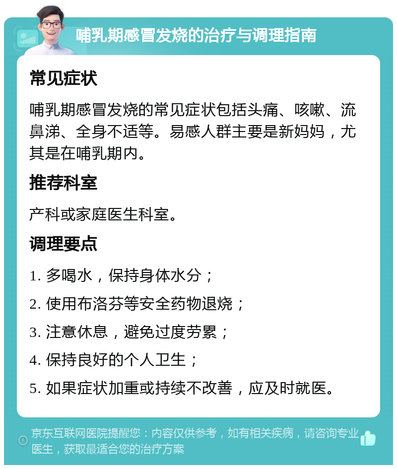 哺乳期感冒发烧的治疗与调理指南 常见症状 哺乳期感冒发烧的常见症状包括头痛、咳嗽、流鼻涕、全身不适等。易感人群主要是新妈妈，尤其是在哺乳期内。 推荐科室 产科或家庭医生科室。 调理要点 1. 多喝水，保持身体水分； 2. 使用布洛芬等安全药物退烧； 3. 注意休息，避免过度劳累； 4. 保持良好的个人卫生； 5. 如果症状加重或持续不改善，应及时就医。