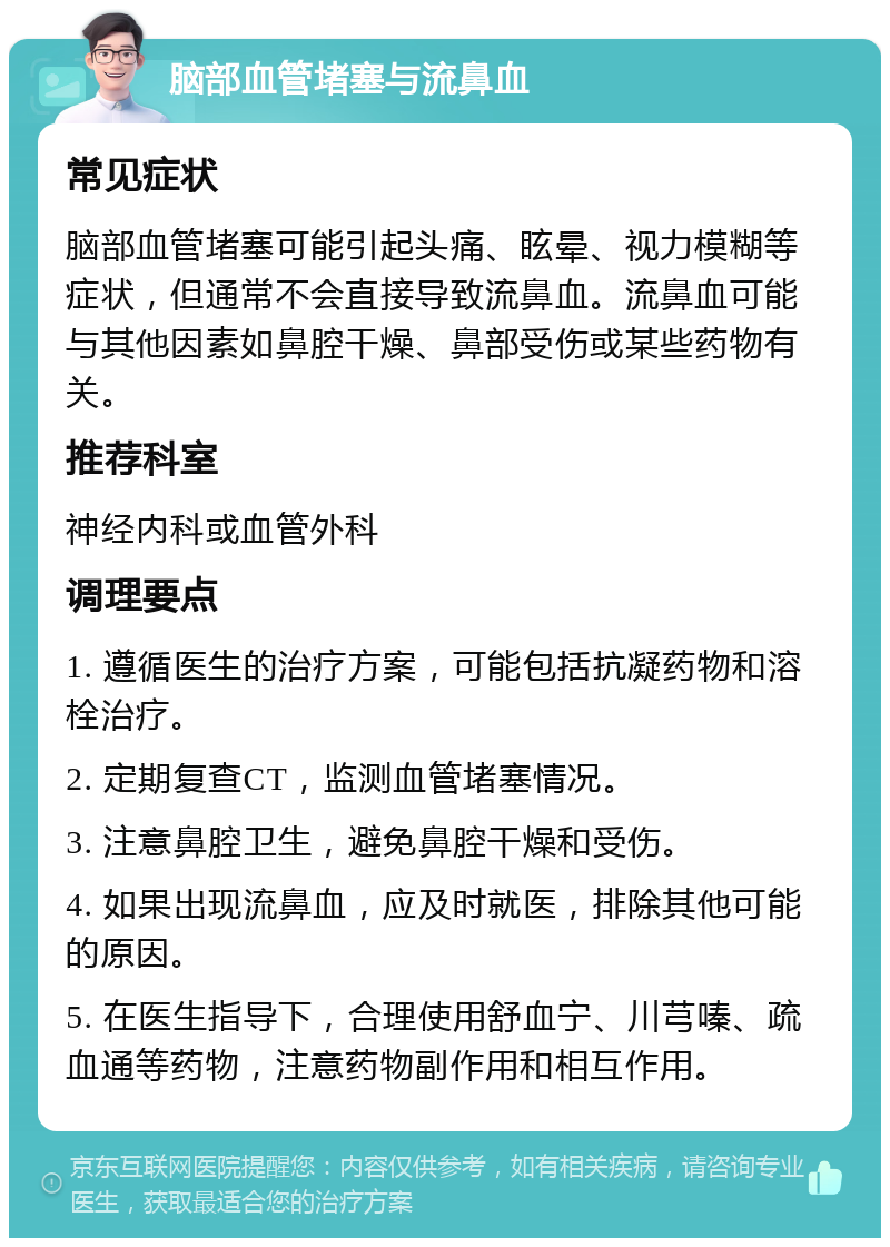 脑部血管堵塞与流鼻血 常见症状 脑部血管堵塞可能引起头痛、眩晕、视力模糊等症状，但通常不会直接导致流鼻血。流鼻血可能与其他因素如鼻腔干燥、鼻部受伤或某些药物有关。 推荐科室 神经内科或血管外科 调理要点 1. 遵循医生的治疗方案，可能包括抗凝药物和溶栓治疗。 2. 定期复查CT，监测血管堵塞情况。 3. 注意鼻腔卫生，避免鼻腔干燥和受伤。 4. 如果出现流鼻血，应及时就医，排除其他可能的原因。 5. 在医生指导下，合理使用舒血宁、川芎嗪、疏血通等药物，注意药物副作用和相互作用。