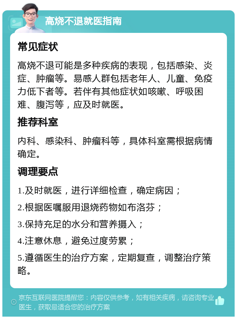 高烧不退就医指南 常见症状 高烧不退可能是多种疾病的表现，包括感染、炎症、肿瘤等。易感人群包括老年人、儿童、免疫力低下者等。若伴有其他症状如咳嗽、呼吸困难、腹泻等，应及时就医。 推荐科室 内科、感染科、肿瘤科等，具体科室需根据病情确定。 调理要点 1.及时就医，进行详细检查，确定病因； 2.根据医嘱服用退烧药物如布洛芬； 3.保持充足的水分和营养摄入； 4.注意休息，避免过度劳累； 5.遵循医生的治疗方案，定期复查，调整治疗策略。