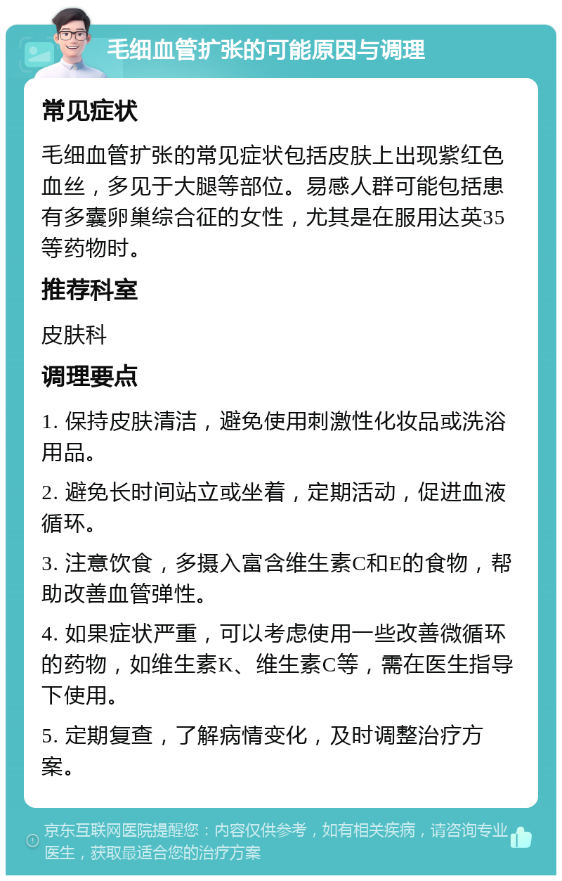 毛细血管扩张的可能原因与调理 常见症状 毛细血管扩张的常见症状包括皮肤上出现紫红色血丝，多见于大腿等部位。易感人群可能包括患有多囊卵巢综合征的女性，尤其是在服用达英35等药物时。 推荐科室 皮肤科 调理要点 1. 保持皮肤清洁，避免使用刺激性化妆品或洗浴用品。 2. 避免长时间站立或坐着，定期活动，促进血液循环。 3. 注意饮食，多摄入富含维生素C和E的食物，帮助改善血管弹性。 4. 如果症状严重，可以考虑使用一些改善微循环的药物，如维生素K、维生素C等，需在医生指导下使用。 5. 定期复查，了解病情变化，及时调整治疗方案。