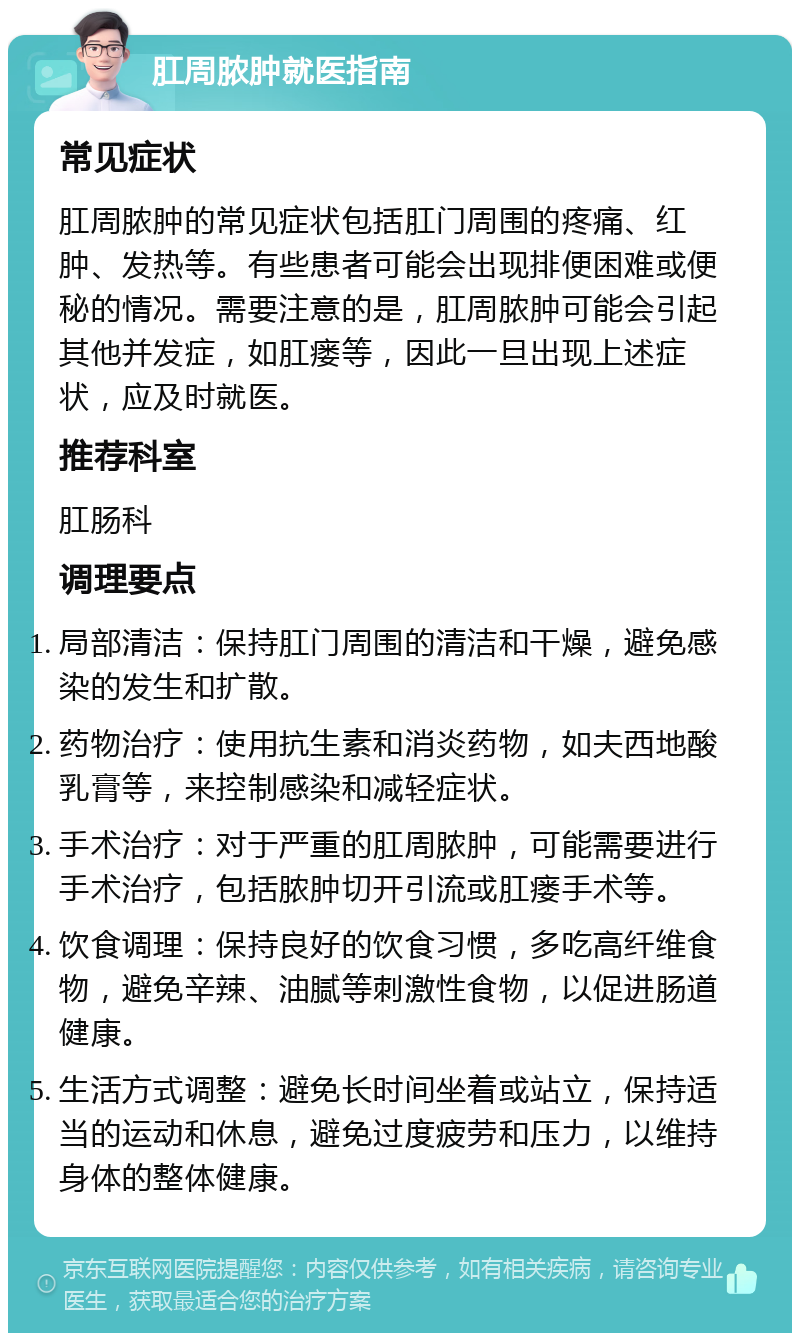 肛周脓肿就医指南 常见症状 肛周脓肿的常见症状包括肛门周围的疼痛、红肿、发热等。有些患者可能会出现排便困难或便秘的情况。需要注意的是，肛周脓肿可能会引起其他并发症，如肛瘘等，因此一旦出现上述症状，应及时就医。 推荐科室 肛肠科 调理要点 局部清洁：保持肛门周围的清洁和干燥，避免感染的发生和扩散。 药物治疗：使用抗生素和消炎药物，如夫西地酸乳膏等，来控制感染和减轻症状。 手术治疗：对于严重的肛周脓肿，可能需要进行手术治疗，包括脓肿切开引流或肛瘘手术等。 饮食调理：保持良好的饮食习惯，多吃高纤维食物，避免辛辣、油腻等刺激性食物，以促进肠道健康。 生活方式调整：避免长时间坐着或站立，保持适当的运动和休息，避免过度疲劳和压力，以维持身体的整体健康。