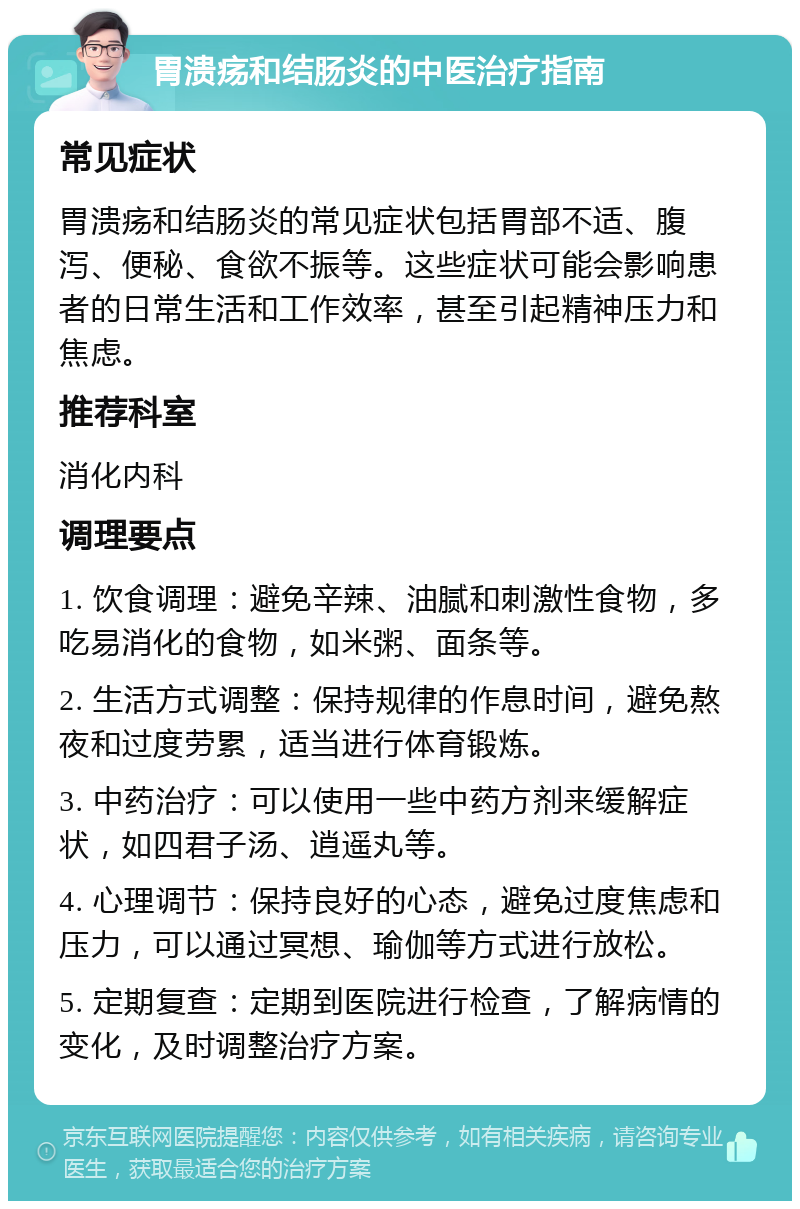 胃溃疡和结肠炎的中医治疗指南 常见症状 胃溃疡和结肠炎的常见症状包括胃部不适、腹泻、便秘、食欲不振等。这些症状可能会影响患者的日常生活和工作效率，甚至引起精神压力和焦虑。 推荐科室 消化内科 调理要点 1. 饮食调理：避免辛辣、油腻和刺激性食物，多吃易消化的食物，如米粥、面条等。 2. 生活方式调整：保持规律的作息时间，避免熬夜和过度劳累，适当进行体育锻炼。 3. 中药治疗：可以使用一些中药方剂来缓解症状，如四君子汤、逍遥丸等。 4. 心理调节：保持良好的心态，避免过度焦虑和压力，可以通过冥想、瑜伽等方式进行放松。 5. 定期复查：定期到医院进行检查，了解病情的变化，及时调整治疗方案。