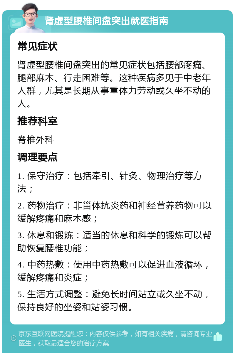 肾虚型腰椎间盘突出就医指南 常见症状 肾虚型腰椎间盘突出的常见症状包括腰部疼痛、腿部麻木、行走困难等。这种疾病多见于中老年人群，尤其是长期从事重体力劳动或久坐不动的人。 推荐科室 脊椎外科 调理要点 1. 保守治疗：包括牵引、针灸、物理治疗等方法； 2. 药物治疗：非甾体抗炎药和神经营养药物可以缓解疼痛和麻木感； 3. 休息和锻炼：适当的休息和科学的锻炼可以帮助恢复腰椎功能； 4. 中药热敷：使用中药热敷可以促进血液循环，缓解疼痛和炎症； 5. 生活方式调整：避免长时间站立或久坐不动，保持良好的坐姿和站姿习惯。