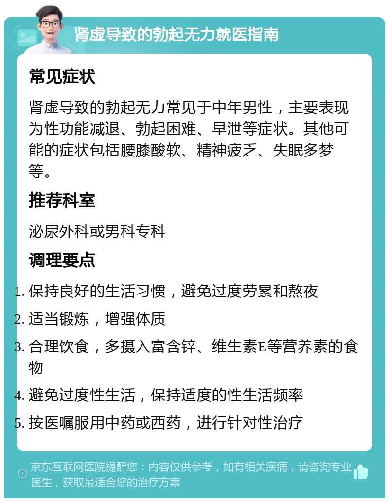 肾虚导致的勃起无力就医指南 常见症状 肾虚导致的勃起无力常见于中年男性，主要表现为性功能减退、勃起困难、早泄等症状。其他可能的症状包括腰膝酸软、精神疲乏、失眠多梦等。 推荐科室 泌尿外科或男科专科 调理要点 保持良好的生活习惯，避免过度劳累和熬夜 适当锻炼，增强体质 合理饮食，多摄入富含锌、维生素E等营养素的食物 避免过度性生活，保持适度的性生活频率 按医嘱服用中药或西药，进行针对性治疗