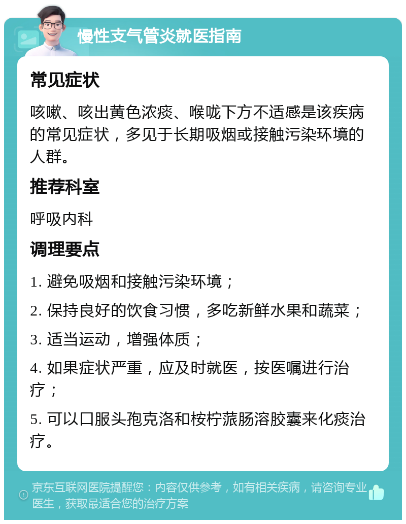 慢性支气管炎就医指南 常见症状 咳嗽、咳出黄色浓痰、喉咙下方不适感是该疾病的常见症状，多见于长期吸烟或接触污染环境的人群。 推荐科室 呼吸内科 调理要点 1. 避免吸烟和接触污染环境； 2. 保持良好的饮食习惯，多吃新鲜水果和蔬菜； 3. 适当运动，增强体质； 4. 如果症状严重，应及时就医，按医嘱进行治疗； 5. 可以口服头孢克洛和桉柠蒎肠溶胶囊来化痰治疗。