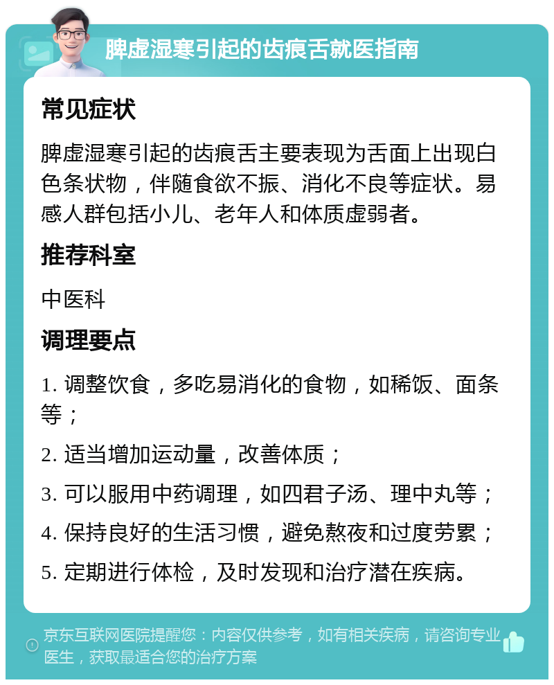 脾虚湿寒引起的齿痕舌就医指南 常见症状 脾虚湿寒引起的齿痕舌主要表现为舌面上出现白色条状物，伴随食欲不振、消化不良等症状。易感人群包括小儿、老年人和体质虚弱者。 推荐科室 中医科 调理要点 1. 调整饮食，多吃易消化的食物，如稀饭、面条等； 2. 适当增加运动量，改善体质； 3. 可以服用中药调理，如四君子汤、理中丸等； 4. 保持良好的生活习惯，避免熬夜和过度劳累； 5. 定期进行体检，及时发现和治疗潜在疾病。