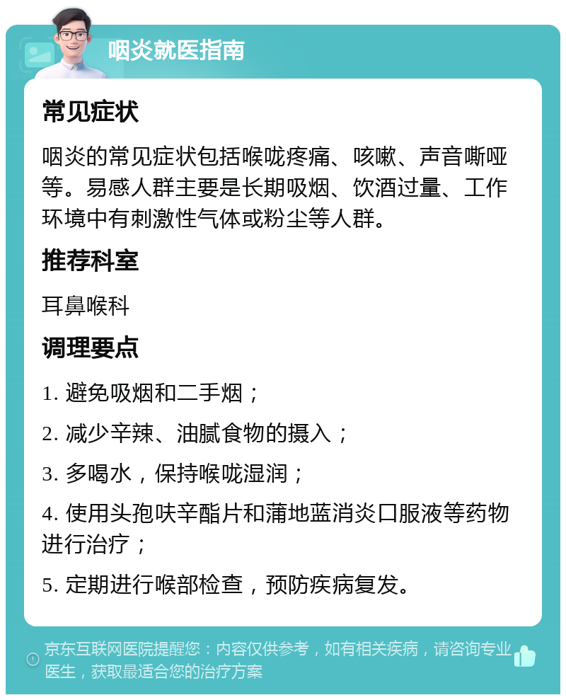 咽炎就医指南 常见症状 咽炎的常见症状包括喉咙疼痛、咳嗽、声音嘶哑等。易感人群主要是长期吸烟、饮酒过量、工作环境中有刺激性气体或粉尘等人群。 推荐科室 耳鼻喉科 调理要点 1. 避免吸烟和二手烟； 2. 减少辛辣、油腻食物的摄入； 3. 多喝水，保持喉咙湿润； 4. 使用头孢呋辛酯片和蒲地蓝消炎口服液等药物进行治疗； 5. 定期进行喉部检查，预防疾病复发。