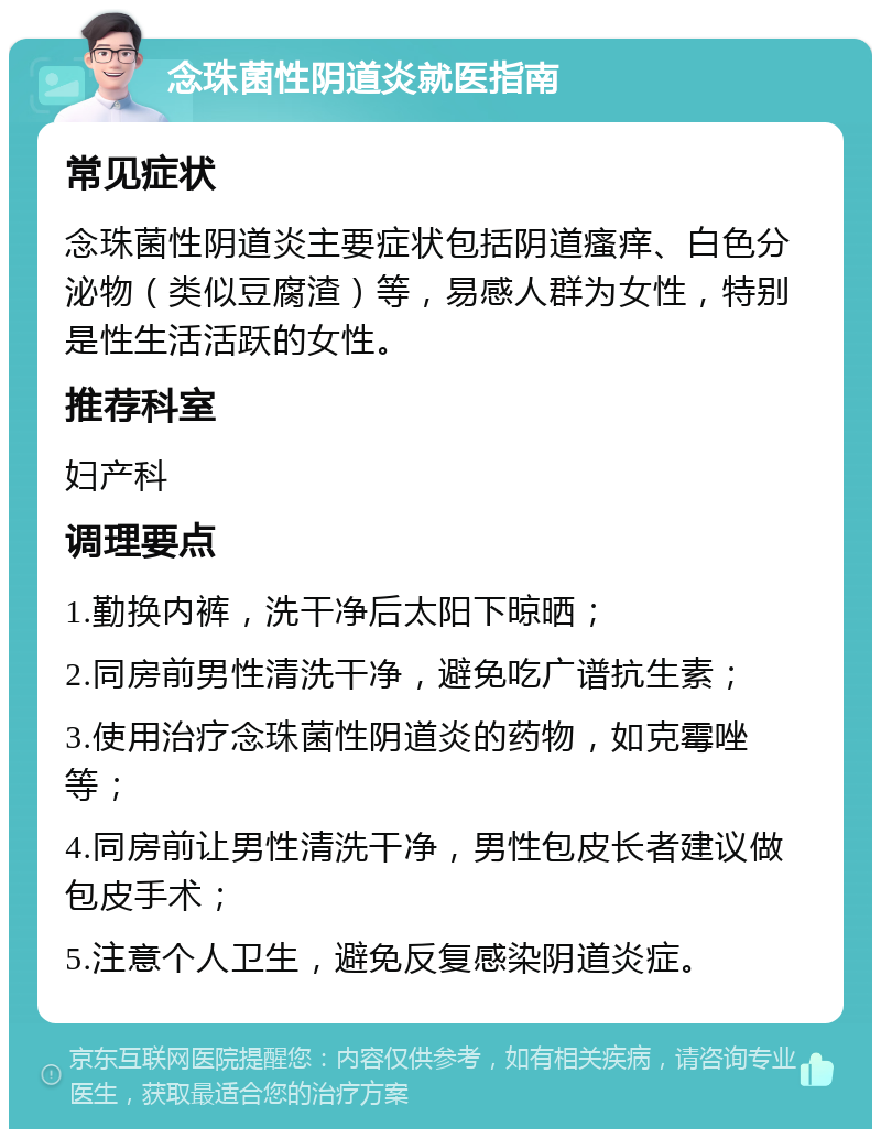 念珠菌性阴道炎就医指南 常见症状 念珠菌性阴道炎主要症状包括阴道瘙痒、白色分泌物（类似豆腐渣）等，易感人群为女性，特别是性生活活跃的女性。 推荐科室 妇产科 调理要点 1.勤换内裤，洗干净后太阳下晾晒； 2.同房前男性清洗干净，避免吃广谱抗生素； 3.使用治疗念珠菌性阴道炎的药物，如克霉唑等； 4.同房前让男性清洗干净，男性包皮长者建议做包皮手术； 5.注意个人卫生，避免反复感染阴道炎症。