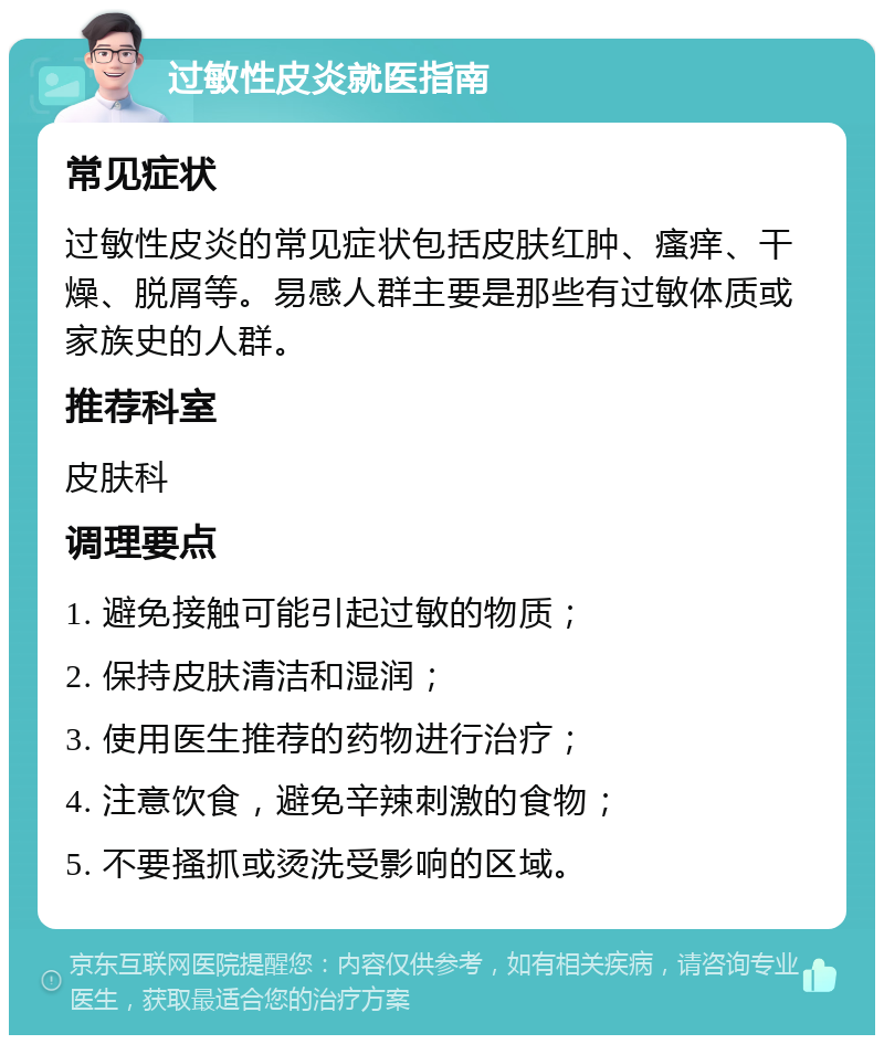 过敏性皮炎就医指南 常见症状 过敏性皮炎的常见症状包括皮肤红肿、瘙痒、干燥、脱屑等。易感人群主要是那些有过敏体质或家族史的人群。 推荐科室 皮肤科 调理要点 1. 避免接触可能引起过敏的物质； 2. 保持皮肤清洁和湿润； 3. 使用医生推荐的药物进行治疗； 4. 注意饮食，避免辛辣刺激的食物； 5. 不要搔抓或烫洗受影响的区域。