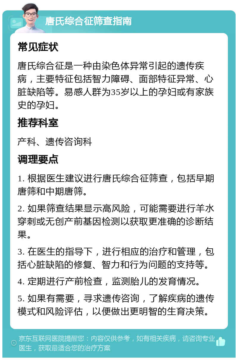 唐氏综合征筛查指南 常见症状 唐氏综合征是一种由染色体异常引起的遗传疾病，主要特征包括智力障碍、面部特征异常、心脏缺陷等。易感人群为35岁以上的孕妇或有家族史的孕妇。 推荐科室 产科、遗传咨询科 调理要点 1. 根据医生建议进行唐氏综合征筛查，包括早期唐筛和中期唐筛。 2. 如果筛查结果显示高风险，可能需要进行羊水穿刺或无创产前基因检测以获取更准确的诊断结果。 3. 在医生的指导下，进行相应的治疗和管理，包括心脏缺陷的修复、智力和行为问题的支持等。 4. 定期进行产前检查，监测胎儿的发育情况。 5. 如果有需要，寻求遗传咨询，了解疾病的遗传模式和风险评估，以便做出更明智的生育决策。