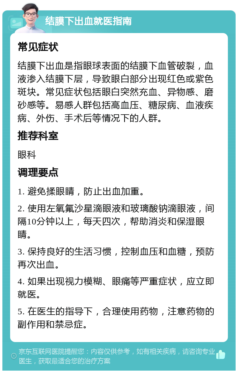 结膜下出血就医指南 常见症状 结膜下出血是指眼球表面的结膜下血管破裂，血液渗入结膜下层，导致眼白部分出现红色或紫色斑块。常见症状包括眼白突然充血、异物感、磨砂感等。易感人群包括高血压、糖尿病、血液疾病、外伤、手术后等情况下的人群。 推荐科室 眼科 调理要点 1. 避免揉眼睛，防止出血加重。 2. 使用左氧氟沙星滴眼液和玻璃酸钠滴眼液，间隔10分钟以上，每天四次，帮助消炎和保湿眼睛。 3. 保持良好的生活习惯，控制血压和血糖，预防再次出血。 4. 如果出现视力模糊、眼痛等严重症状，应立即就医。 5. 在医生的指导下，合理使用药物，注意药物的副作用和禁忌症。