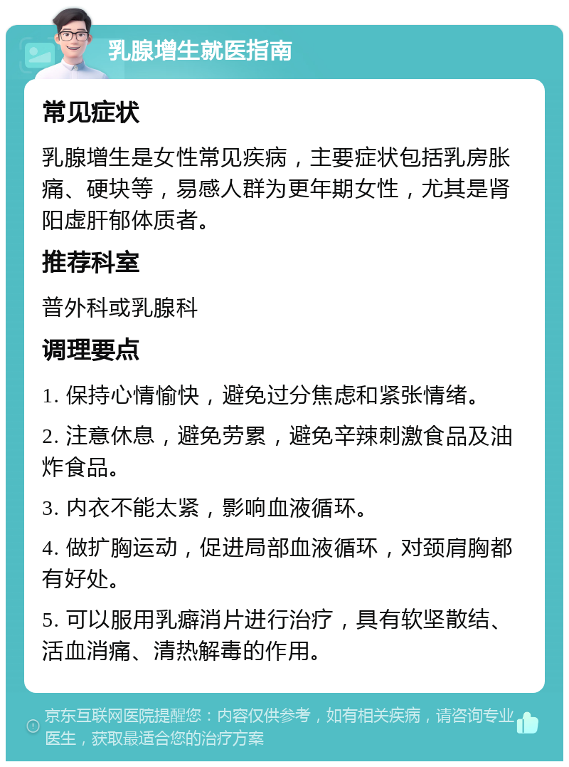 乳腺增生就医指南 常见症状 乳腺增生是女性常见疾病，主要症状包括乳房胀痛、硬块等，易感人群为更年期女性，尤其是肾阳虚肝郁体质者。 推荐科室 普外科或乳腺科 调理要点 1. 保持心情愉快，避免过分焦虑和紧张情绪。 2. 注意休息，避免劳累，避免辛辣刺激食品及油炸食品。 3. 内衣不能太紧，影响血液循环。 4. 做扩胸运动，促进局部血液循环，对颈肩胸都有好处。 5. 可以服用乳癖消片进行治疗，具有软坚散结、活血消痛、清热解毒的作用。