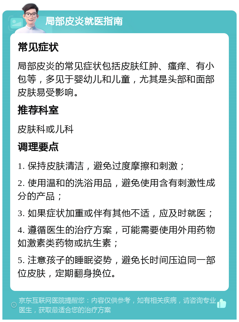 局部皮炎就医指南 常见症状 局部皮炎的常见症状包括皮肤红肿、瘙痒、有小包等，多见于婴幼儿和儿童，尤其是头部和面部皮肤易受影响。 推荐科室 皮肤科或儿科 调理要点 1. 保持皮肤清洁，避免过度摩擦和刺激； 2. 使用温和的洗浴用品，避免使用含有刺激性成分的产品； 3. 如果症状加重或伴有其他不适，应及时就医； 4. 遵循医生的治疗方案，可能需要使用外用药物如激素类药物或抗生素； 5. 注意孩子的睡眠姿势，避免长时间压迫同一部位皮肤，定期翻身换位。