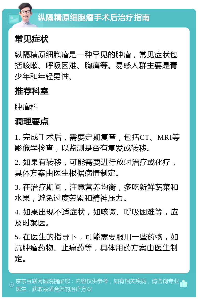 纵隔精原细胞瘤手术后治疗指南 常见症状 纵隔精原细胞瘤是一种罕见的肿瘤，常见症状包括咳嗽、呼吸困难、胸痛等。易感人群主要是青少年和年轻男性。 推荐科室 肿瘤科 调理要点 1. 完成手术后，需要定期复查，包括CT、MRI等影像学检查，以监测是否有复发或转移。 2. 如果有转移，可能需要进行放射治疗或化疗，具体方案由医生根据病情制定。 3. 在治疗期间，注意营养均衡，多吃新鲜蔬菜和水果，避免过度劳累和精神压力。 4. 如果出现不适症状，如咳嗽、呼吸困难等，应及时就医。 5. 在医生的指导下，可能需要服用一些药物，如抗肿瘤药物、止痛药等，具体用药方案由医生制定。