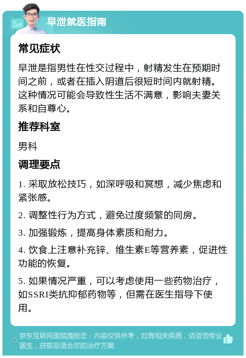 早泄就医指南 常见症状 早泄是指男性在性交过程中，射精发生在预期时间之前，或者在插入阴道后很短时间内就射精。这种情况可能会导致性生活不满意，影响夫妻关系和自尊心。 推荐科室 男科 调理要点 1. 采取放松技巧，如深呼吸和冥想，减少焦虑和紧张感。 2. 调整性行为方式，避免过度频繁的同房。 3. 加强锻炼，提高身体素质和耐力。 4. 饮食上注意补充锌、维生素E等营养素，促进性功能的恢复。 5. 如果情况严重，可以考虑使用一些药物治疗，如SSRI类抗抑郁药物等，但需在医生指导下使用。