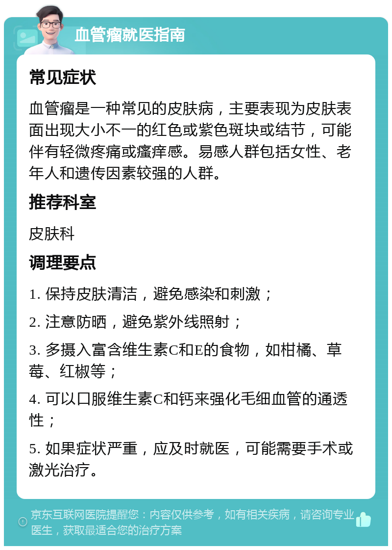 血管瘤就医指南 常见症状 血管瘤是一种常见的皮肤病，主要表现为皮肤表面出现大小不一的红色或紫色斑块或结节，可能伴有轻微疼痛或瘙痒感。易感人群包括女性、老年人和遗传因素较强的人群。 推荐科室 皮肤科 调理要点 1. 保持皮肤清洁，避免感染和刺激； 2. 注意防晒，避免紫外线照射； 3. 多摄入富含维生素C和E的食物，如柑橘、草莓、红椒等； 4. 可以口服维生素C和钙来强化毛细血管的通透性； 5. 如果症状严重，应及时就医，可能需要手术或激光治疗。