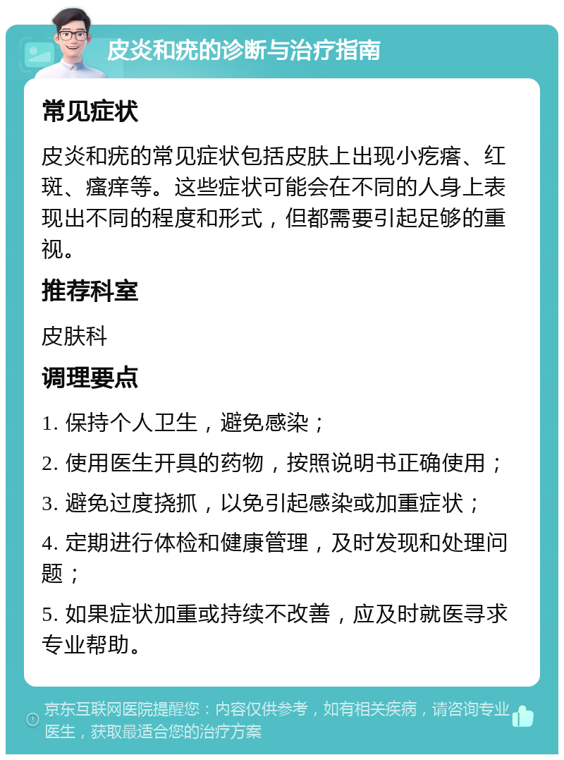 皮炎和疣的诊断与治疗指南 常见症状 皮炎和疣的常见症状包括皮肤上出现小疙瘩、红斑、瘙痒等。这些症状可能会在不同的人身上表现出不同的程度和形式，但都需要引起足够的重视。 推荐科室 皮肤科 调理要点 1. 保持个人卫生，避免感染； 2. 使用医生开具的药物，按照说明书正确使用； 3. 避免过度挠抓，以免引起感染或加重症状； 4. 定期进行体检和健康管理，及时发现和处理问题； 5. 如果症状加重或持续不改善，应及时就医寻求专业帮助。