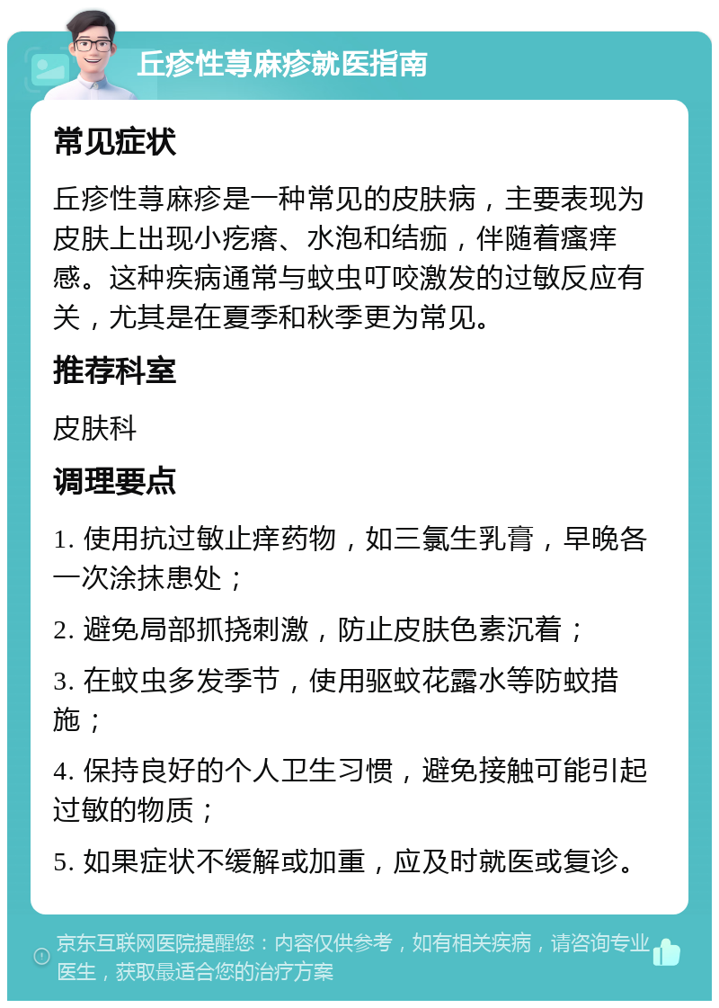 丘疹性荨麻疹就医指南 常见症状 丘疹性荨麻疹是一种常见的皮肤病，主要表现为皮肤上出现小疙瘩、水泡和结痂，伴随着瘙痒感。这种疾病通常与蚊虫叮咬激发的过敏反应有关，尤其是在夏季和秋季更为常见。 推荐科室 皮肤科 调理要点 1. 使用抗过敏止痒药物，如三氯生乳膏，早晚各一次涂抹患处； 2. 避免局部抓挠刺激，防止皮肤色素沉着； 3. 在蚊虫多发季节，使用驱蚊花露水等防蚊措施； 4. 保持良好的个人卫生习惯，避免接触可能引起过敏的物质； 5. 如果症状不缓解或加重，应及时就医或复诊。