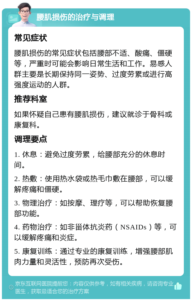 腰肌损伤的治疗与调理 常见症状 腰肌损伤的常见症状包括腰部不适、酸痛、僵硬等，严重时可能会影响日常生活和工作。易感人群主要是长期保持同一姿势、过度劳累或进行高强度运动的人群。 推荐科室 如果怀疑自己患有腰肌损伤，建议就诊于骨科或康复科。 调理要点 1. 休息：避免过度劳累，给腰部充分的休息时间。 2. 热敷：使用热水袋或热毛巾敷在腰部，可以缓解疼痛和僵硬。 3. 物理治疗：如按摩、理疗等，可以帮助恢复腰部功能。 4. 药物治疗：如非甾体抗炎药（NSAIDs）等，可以缓解疼痛和炎症。 5. 康复训练：通过专业的康复训练，增强腰部肌肉力量和灵活性，预防再次受伤。