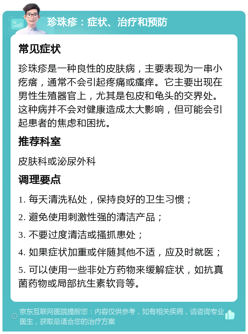 珍珠疹：症状、治疗和预防 常见症状 珍珠疹是一种良性的皮肤病，主要表现为一串小疙瘩，通常不会引起疼痛或瘙痒。它主要出现在男性生殖器官上，尤其是包皮和龟头的交界处。这种病并不会对健康造成太大影响，但可能会引起患者的焦虑和困扰。 推荐科室 皮肤科或泌尿外科 调理要点 1. 每天清洗私处，保持良好的卫生习惯； 2. 避免使用刺激性强的清洁产品； 3. 不要过度清洁或搔抓患处； 4. 如果症状加重或伴随其他不适，应及时就医； 5. 可以使用一些非处方药物来缓解症状，如抗真菌药物或局部抗生素软膏等。