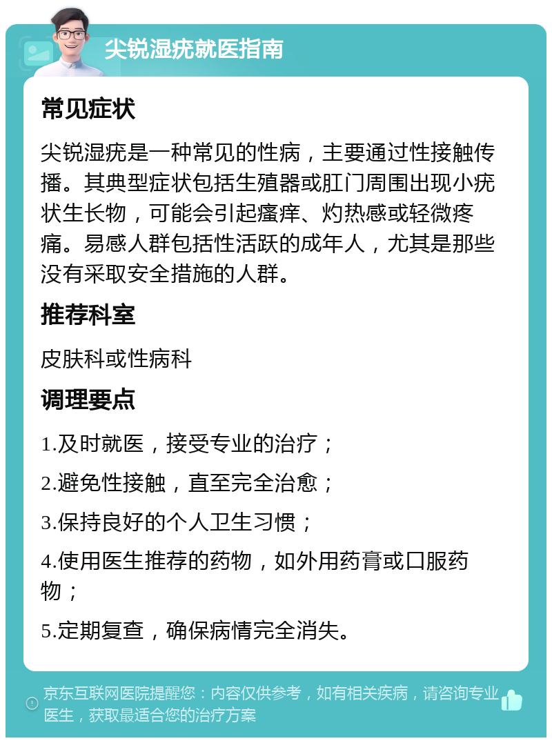 尖锐湿疣就医指南 常见症状 尖锐湿疣是一种常见的性病，主要通过性接触传播。其典型症状包括生殖器或肛门周围出现小疣状生长物，可能会引起瘙痒、灼热感或轻微疼痛。易感人群包括性活跃的成年人，尤其是那些没有采取安全措施的人群。 推荐科室 皮肤科或性病科 调理要点 1.及时就医，接受专业的治疗； 2.避免性接触，直至完全治愈； 3.保持良好的个人卫生习惯； 4.使用医生推荐的药物，如外用药膏或口服药物； 5.定期复查，确保病情完全消失。