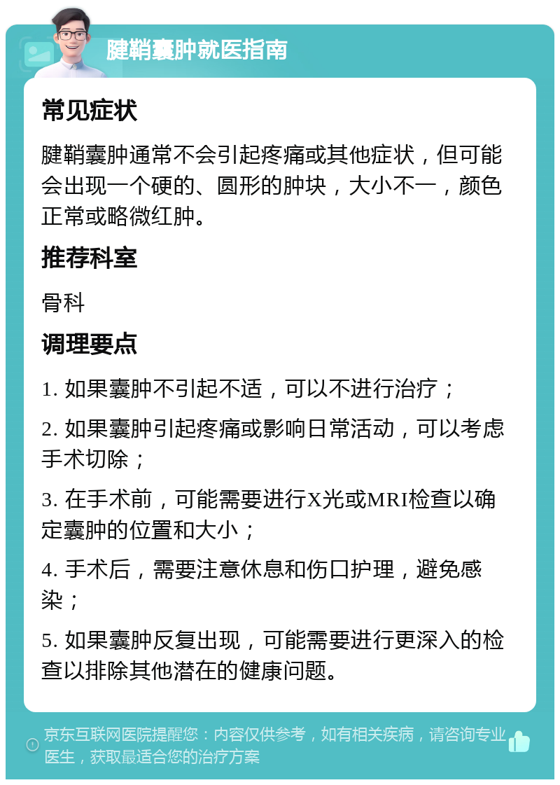 腱鞘囊肿就医指南 常见症状 腱鞘囊肿通常不会引起疼痛或其他症状，但可能会出现一个硬的、圆形的肿块，大小不一，颜色正常或略微红肿。 推荐科室 骨科 调理要点 1. 如果囊肿不引起不适，可以不进行治疗； 2. 如果囊肿引起疼痛或影响日常活动，可以考虑手术切除； 3. 在手术前，可能需要进行X光或MRI检查以确定囊肿的位置和大小； 4. 手术后，需要注意休息和伤口护理，避免感染； 5. 如果囊肿反复出现，可能需要进行更深入的检查以排除其他潜在的健康问题。