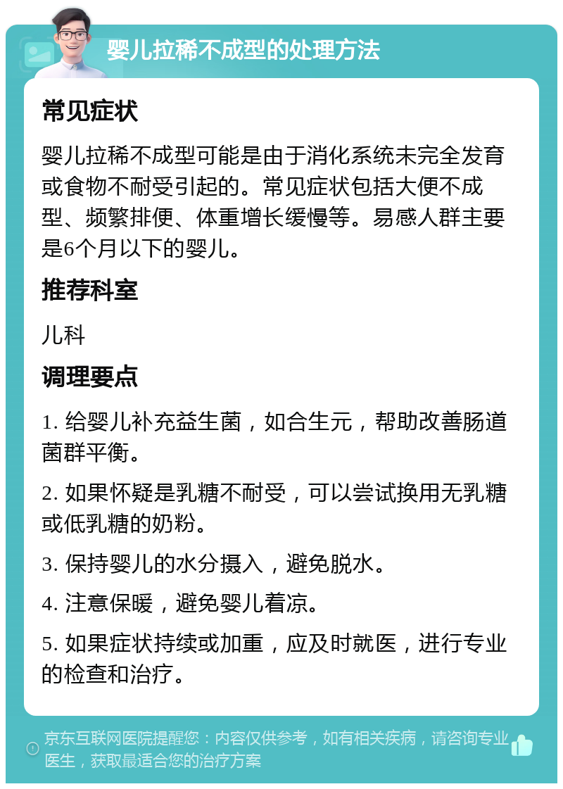 婴儿拉稀不成型的处理方法 常见症状 婴儿拉稀不成型可能是由于消化系统未完全发育或食物不耐受引起的。常见症状包括大便不成型、频繁排便、体重增长缓慢等。易感人群主要是6个月以下的婴儿。 推荐科室 儿科 调理要点 1. 给婴儿补充益生菌，如合生元，帮助改善肠道菌群平衡。 2. 如果怀疑是乳糖不耐受，可以尝试换用无乳糖或低乳糖的奶粉。 3. 保持婴儿的水分摄入，避免脱水。 4. 注意保暖，避免婴儿着凉。 5. 如果症状持续或加重，应及时就医，进行专业的检查和治疗。