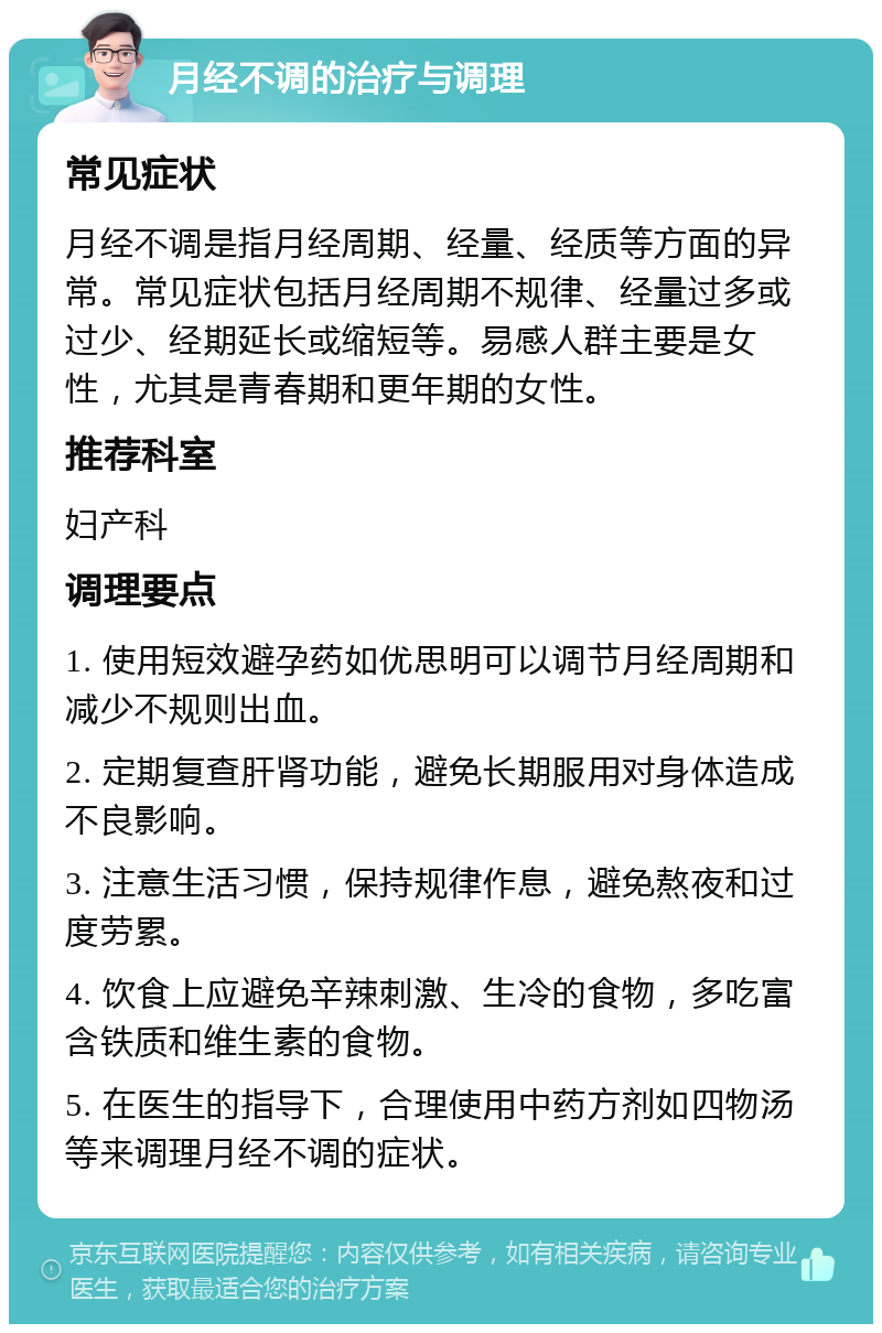 月经不调的治疗与调理 常见症状 月经不调是指月经周期、经量、经质等方面的异常。常见症状包括月经周期不规律、经量过多或过少、经期延长或缩短等。易感人群主要是女性，尤其是青春期和更年期的女性。 推荐科室 妇产科 调理要点 1. 使用短效避孕药如优思明可以调节月经周期和减少不规则出血。 2. 定期复查肝肾功能，避免长期服用对身体造成不良影响。 3. 注意生活习惯，保持规律作息，避免熬夜和过度劳累。 4. 饮食上应避免辛辣刺激、生冷的食物，多吃富含铁质和维生素的食物。 5. 在医生的指导下，合理使用中药方剂如四物汤等来调理月经不调的症状。