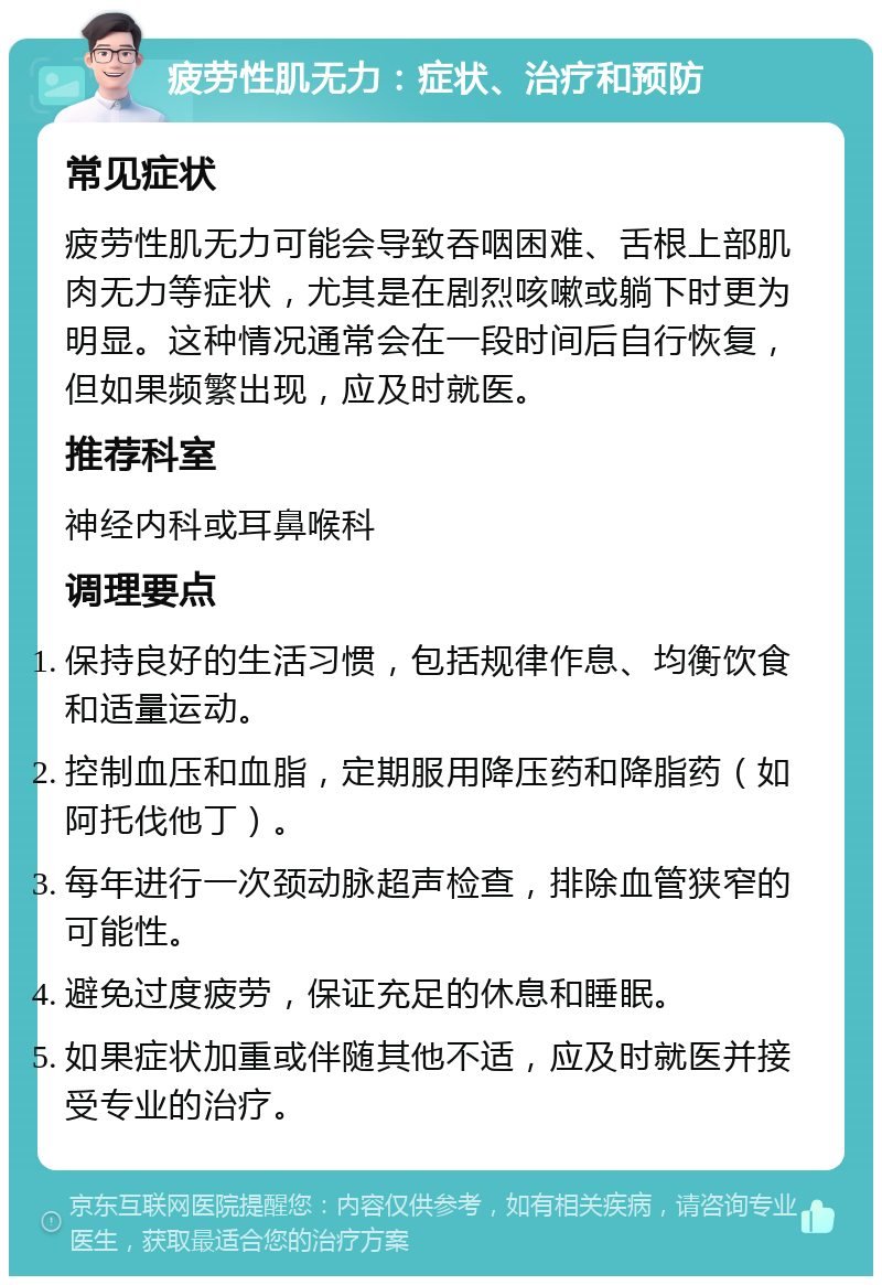 疲劳性肌无力：症状、治疗和预防 常见症状 疲劳性肌无力可能会导致吞咽困难、舌根上部肌肉无力等症状，尤其是在剧烈咳嗽或躺下时更为明显。这种情况通常会在一段时间后自行恢复，但如果频繁出现，应及时就医。 推荐科室 神经内科或耳鼻喉科 调理要点 保持良好的生活习惯，包括规律作息、均衡饮食和适量运动。 控制血压和血脂，定期服用降压药和降脂药（如阿托伐他丁）。 每年进行一次颈动脉超声检查，排除血管狭窄的可能性。 避免过度疲劳，保证充足的休息和睡眠。 如果症状加重或伴随其他不适，应及时就医并接受专业的治疗。