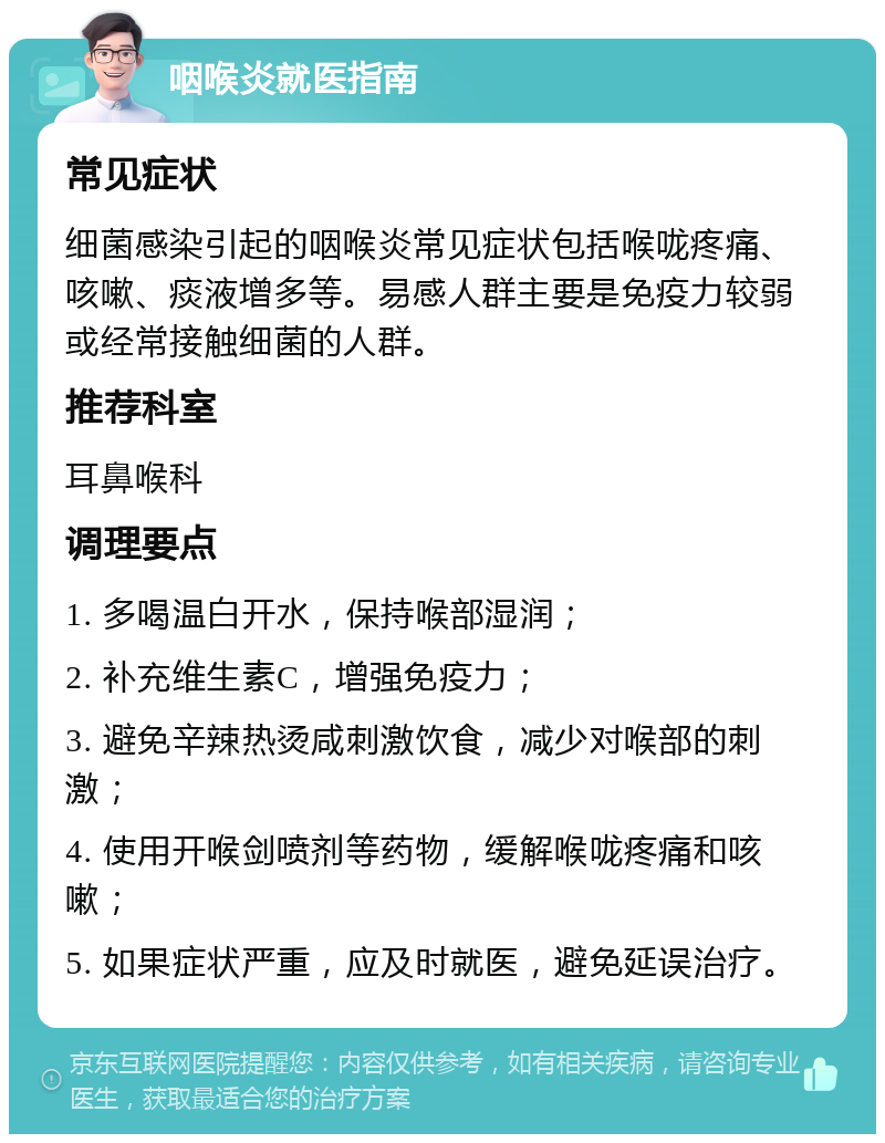 咽喉炎就医指南 常见症状 细菌感染引起的咽喉炎常见症状包括喉咙疼痛、咳嗽、痰液增多等。易感人群主要是免疫力较弱或经常接触细菌的人群。 推荐科室 耳鼻喉科 调理要点 1. 多喝温白开水，保持喉部湿润； 2. 补充维生素C，增强免疫力； 3. 避免辛辣热烫咸刺激饮食，减少对喉部的刺激； 4. 使用开喉剑喷剂等药物，缓解喉咙疼痛和咳嗽； 5. 如果症状严重，应及时就医，避免延误治疗。