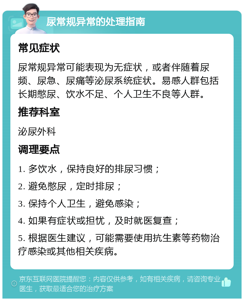 尿常规异常的处理指南 常见症状 尿常规异常可能表现为无症状，或者伴随着尿频、尿急、尿痛等泌尿系统症状。易感人群包括长期憋尿、饮水不足、个人卫生不良等人群。 推荐科室 泌尿外科 调理要点 1. 多饮水，保持良好的排尿习惯； 2. 避免憋尿，定时排尿； 3. 保持个人卫生，避免感染； 4. 如果有症状或担忧，及时就医复查； 5. 根据医生建议，可能需要使用抗生素等药物治疗感染或其他相关疾病。