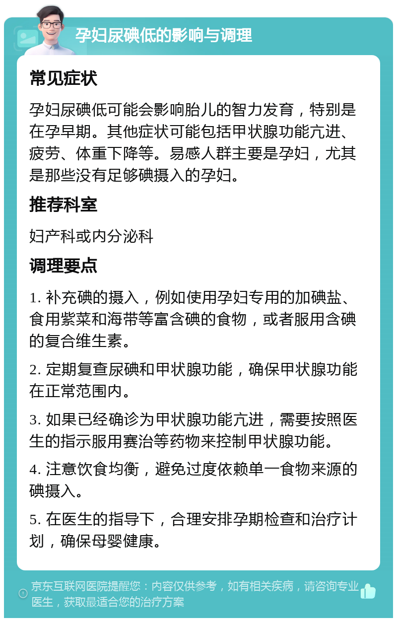 孕妇尿碘低的影响与调理 常见症状 孕妇尿碘低可能会影响胎儿的智力发育，特别是在孕早期。其他症状可能包括甲状腺功能亢进、疲劳、体重下降等。易感人群主要是孕妇，尤其是那些没有足够碘摄入的孕妇。 推荐科室 妇产科或内分泌科 调理要点 1. 补充碘的摄入，例如使用孕妇专用的加碘盐、食用紫菜和海带等富含碘的食物，或者服用含碘的复合维生素。 2. 定期复查尿碘和甲状腺功能，确保甲状腺功能在正常范围内。 3. 如果已经确诊为甲状腺功能亢进，需要按照医生的指示服用赛治等药物来控制甲状腺功能。 4. 注意饮食均衡，避免过度依赖单一食物来源的碘摄入。 5. 在医生的指导下，合理安排孕期检查和治疗计划，确保母婴健康。