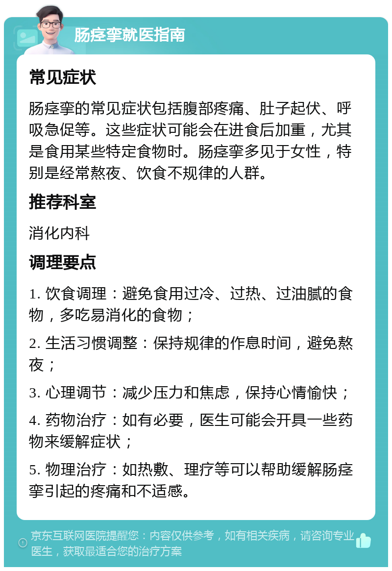 肠痉挛就医指南 常见症状 肠痉挛的常见症状包括腹部疼痛、肚子起伏、呼吸急促等。这些症状可能会在进食后加重，尤其是食用某些特定食物时。肠痉挛多见于女性，特别是经常熬夜、饮食不规律的人群。 推荐科室 消化内科 调理要点 1. 饮食调理：避免食用过冷、过热、过油腻的食物，多吃易消化的食物； 2. 生活习惯调整：保持规律的作息时间，避免熬夜； 3. 心理调节：减少压力和焦虑，保持心情愉快； 4. 药物治疗：如有必要，医生可能会开具一些药物来缓解症状； 5. 物理治疗：如热敷、理疗等可以帮助缓解肠痉挛引起的疼痛和不适感。