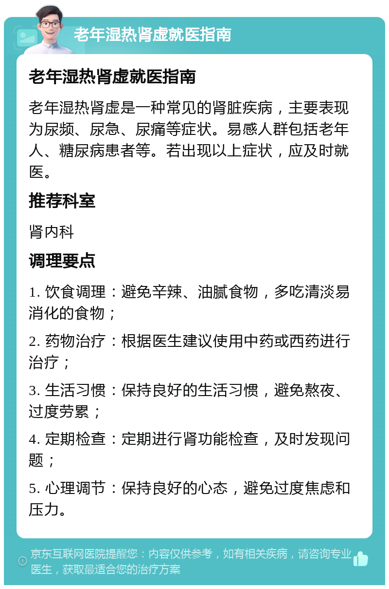 老年湿热肾虚就医指南 老年湿热肾虚就医指南 老年湿热肾虚是一种常见的肾脏疾病，主要表现为尿频、尿急、尿痛等症状。易感人群包括老年人、糖尿病患者等。若出现以上症状，应及时就医。 推荐科室 肾内科 调理要点 1. 饮食调理：避免辛辣、油腻食物，多吃清淡易消化的食物； 2. 药物治疗：根据医生建议使用中药或西药进行治疗； 3. 生活习惯：保持良好的生活习惯，避免熬夜、过度劳累； 4. 定期检查：定期进行肾功能检查，及时发现问题； 5. 心理调节：保持良好的心态，避免过度焦虑和压力。