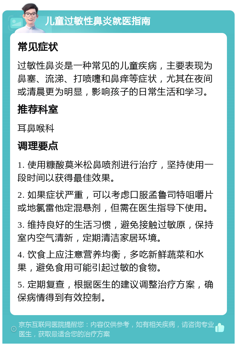 儿童过敏性鼻炎就医指南 常见症状 过敏性鼻炎是一种常见的儿童疾病，主要表现为鼻塞、流涕、打喷嚏和鼻痒等症状，尤其在夜间或清晨更为明显，影响孩子的日常生活和学习。 推荐科室 耳鼻喉科 调理要点 1. 使用糠酸莫米松鼻喷剂进行治疗，坚持使用一段时间以获得最佳效果。 2. 如果症状严重，可以考虑口服孟鲁司特咀嚼片或地氯雷他定混悬剂，但需在医生指导下使用。 3. 维持良好的生活习惯，避免接触过敏原，保持室内空气清新，定期清洁家居环境。 4. 饮食上应注意营养均衡，多吃新鲜蔬菜和水果，避免食用可能引起过敏的食物。 5. 定期复查，根据医生的建议调整治疗方案，确保病情得到有效控制。