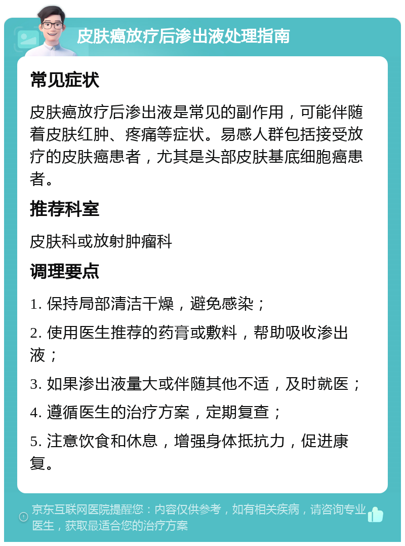 皮肤癌放疗后渗出液处理指南 常见症状 皮肤癌放疗后渗出液是常见的副作用，可能伴随着皮肤红肿、疼痛等症状。易感人群包括接受放疗的皮肤癌患者，尤其是头部皮肤基底细胞癌患者。 推荐科室 皮肤科或放射肿瘤科 调理要点 1. 保持局部清洁干燥，避免感染； 2. 使用医生推荐的药膏或敷料，帮助吸收渗出液； 3. 如果渗出液量大或伴随其他不适，及时就医； 4. 遵循医生的治疗方案，定期复查； 5. 注意饮食和休息，增强身体抵抗力，促进康复。