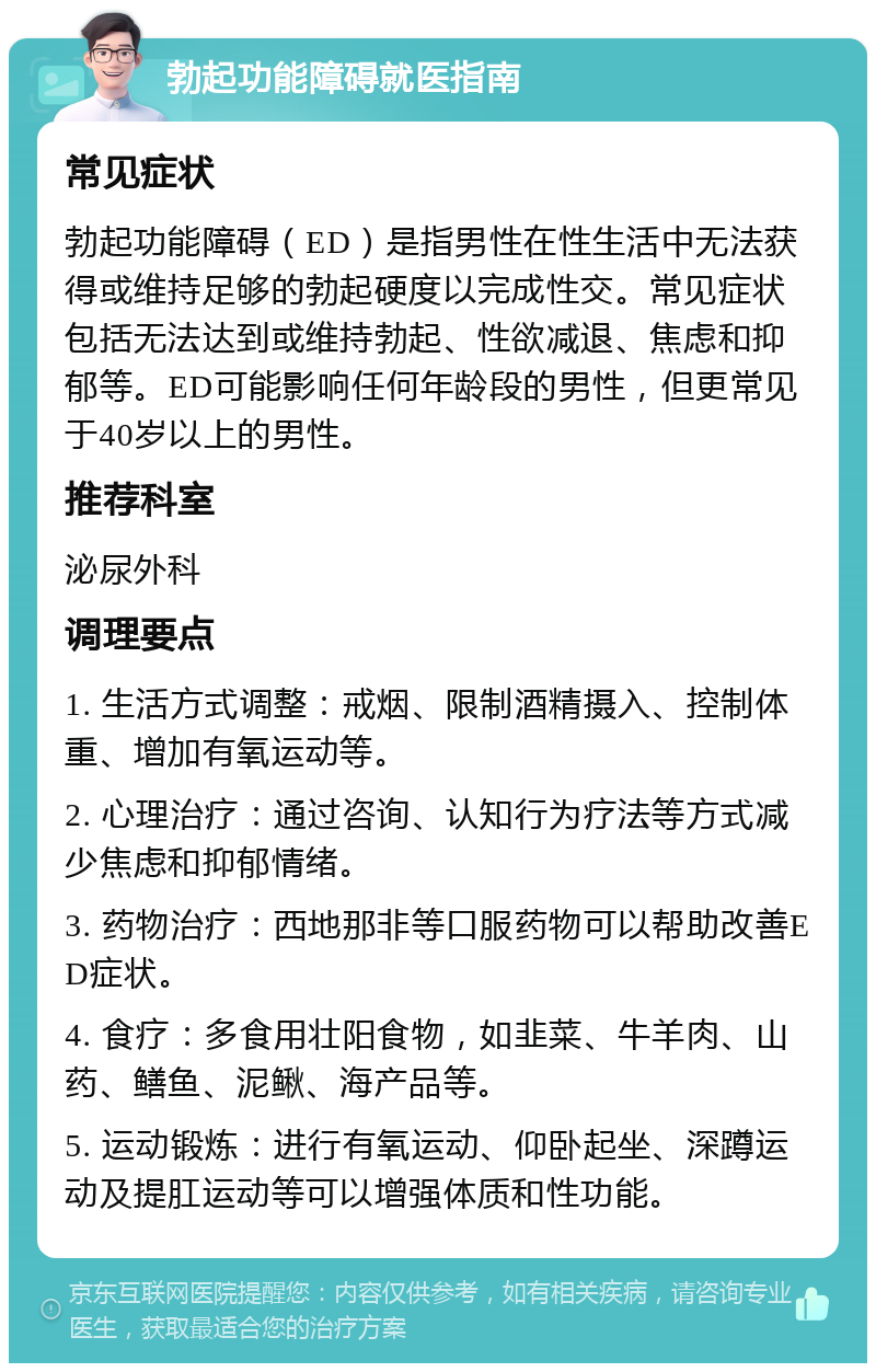 勃起功能障碍就医指南 常见症状 勃起功能障碍（ED）是指男性在性生活中无法获得或维持足够的勃起硬度以完成性交。常见症状包括无法达到或维持勃起、性欲减退、焦虑和抑郁等。ED可能影响任何年龄段的男性，但更常见于40岁以上的男性。 推荐科室 泌尿外科 调理要点 1. 生活方式调整：戒烟、限制酒精摄入、控制体重、增加有氧运动等。 2. 心理治疗：通过咨询、认知行为疗法等方式减少焦虑和抑郁情绪。 3. 药物治疗：西地那非等口服药物可以帮助改善ED症状。 4. 食疗：多食用壮阳食物，如韭菜、牛羊肉、山药、鳝鱼、泥鳅、海产品等。 5. 运动锻炼：进行有氧运动、仰卧起坐、深蹲运动及提肛运动等可以增强体质和性功能。