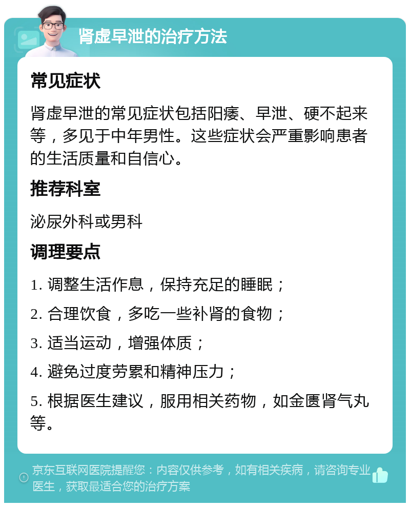 肾虚早泄的治疗方法 常见症状 肾虚早泄的常见症状包括阳痿、早泄、硬不起来等，多见于中年男性。这些症状会严重影响患者的生活质量和自信心。 推荐科室 泌尿外科或男科 调理要点 1. 调整生活作息，保持充足的睡眠； 2. 合理饮食，多吃一些补肾的食物； 3. 适当运动，增强体质； 4. 避免过度劳累和精神压力； 5. 根据医生建议，服用相关药物，如金匮肾气丸等。