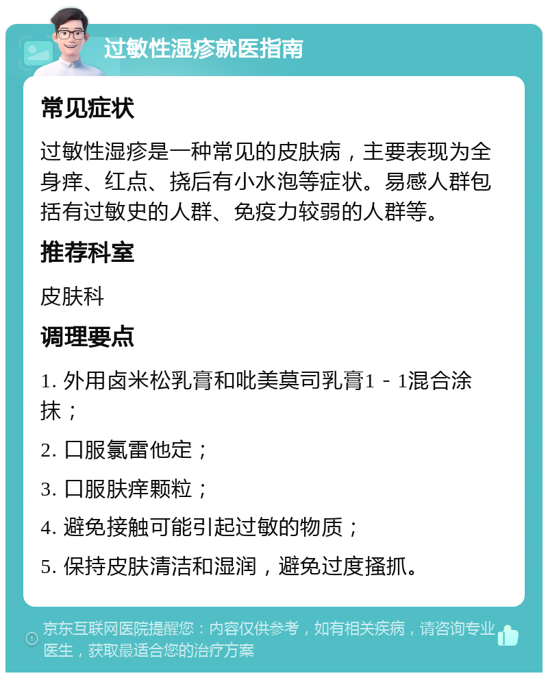 过敏性湿疹就医指南 常见症状 过敏性湿疹是一种常见的皮肤病，主要表现为全身痒、红点、挠后有小水泡等症状。易感人群包括有过敏史的人群、免疫力较弱的人群等。 推荐科室 皮肤科 调理要点 1. 外用卤米松乳膏和吡美莫司乳膏1－1混合涂抹； 2. 口服氯雷他定； 3. 口服肤痒颗粒； 4. 避免接触可能引起过敏的物质； 5. 保持皮肤清洁和湿润，避免过度搔抓。