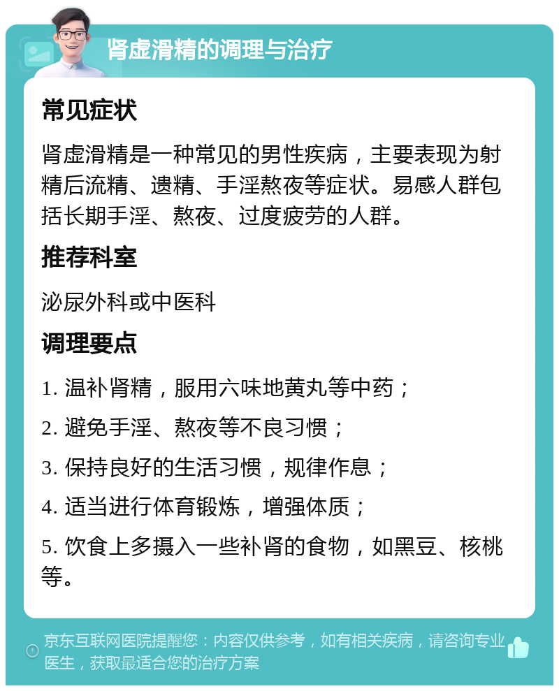 肾虚滑精的调理与治疗 常见症状 肾虚滑精是一种常见的男性疾病，主要表现为射精后流精、遗精、手淫熬夜等症状。易感人群包括长期手淫、熬夜、过度疲劳的人群。 推荐科室 泌尿外科或中医科 调理要点 1. 温补肾精，服用六味地黄丸等中药； 2. 避免手淫、熬夜等不良习惯； 3. 保持良好的生活习惯，规律作息； 4. 适当进行体育锻炼，增强体质； 5. 饮食上多摄入一些补肾的食物，如黑豆、核桃等。