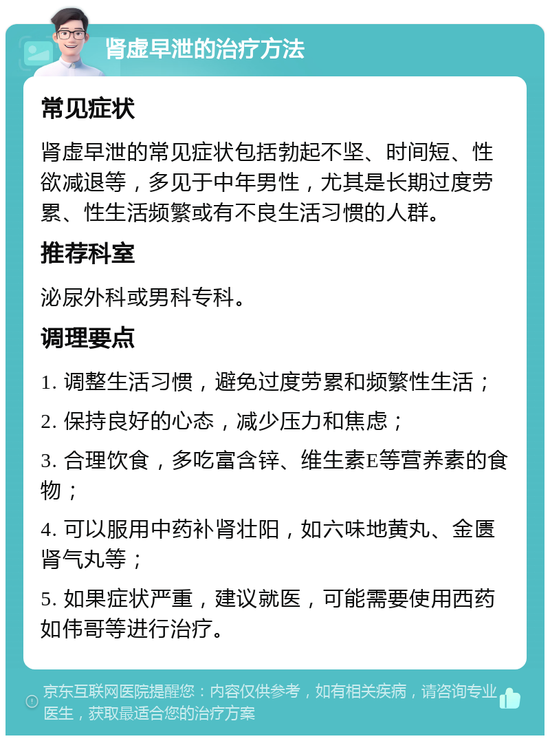 肾虚早泄的治疗方法 常见症状 肾虚早泄的常见症状包括勃起不坚、时间短、性欲减退等，多见于中年男性，尤其是长期过度劳累、性生活频繁或有不良生活习惯的人群。 推荐科室 泌尿外科或男科专科。 调理要点 1. 调整生活习惯，避免过度劳累和频繁性生活； 2. 保持良好的心态，减少压力和焦虑； 3. 合理饮食，多吃富含锌、维生素E等营养素的食物； 4. 可以服用中药补肾壮阳，如六味地黄丸、金匮肾气丸等； 5. 如果症状严重，建议就医，可能需要使用西药如伟哥等进行治疗。