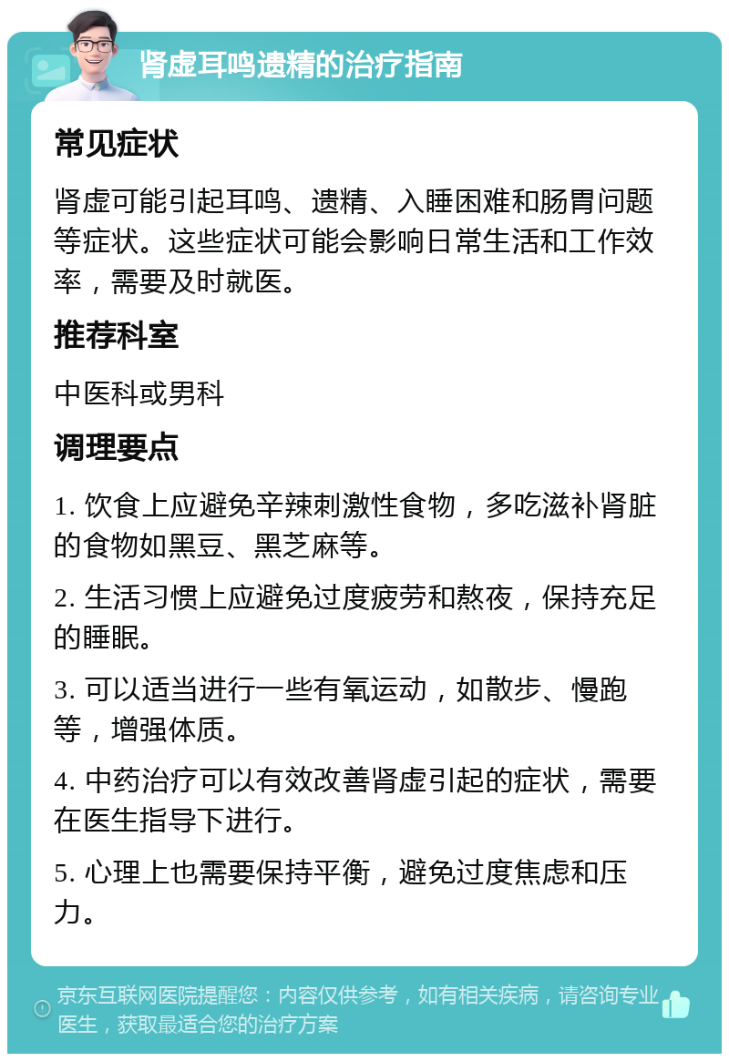 肾虚耳鸣遗精的治疗指南 常见症状 肾虚可能引起耳鸣、遗精、入睡困难和肠胃问题等症状。这些症状可能会影响日常生活和工作效率，需要及时就医。 推荐科室 中医科或男科 调理要点 1. 饮食上应避免辛辣刺激性食物，多吃滋补肾脏的食物如黑豆、黑芝麻等。 2. 生活习惯上应避免过度疲劳和熬夜，保持充足的睡眠。 3. 可以适当进行一些有氧运动，如散步、慢跑等，增强体质。 4. 中药治疗可以有效改善肾虚引起的症状，需要在医生指导下进行。 5. 心理上也需要保持平衡，避免过度焦虑和压力。