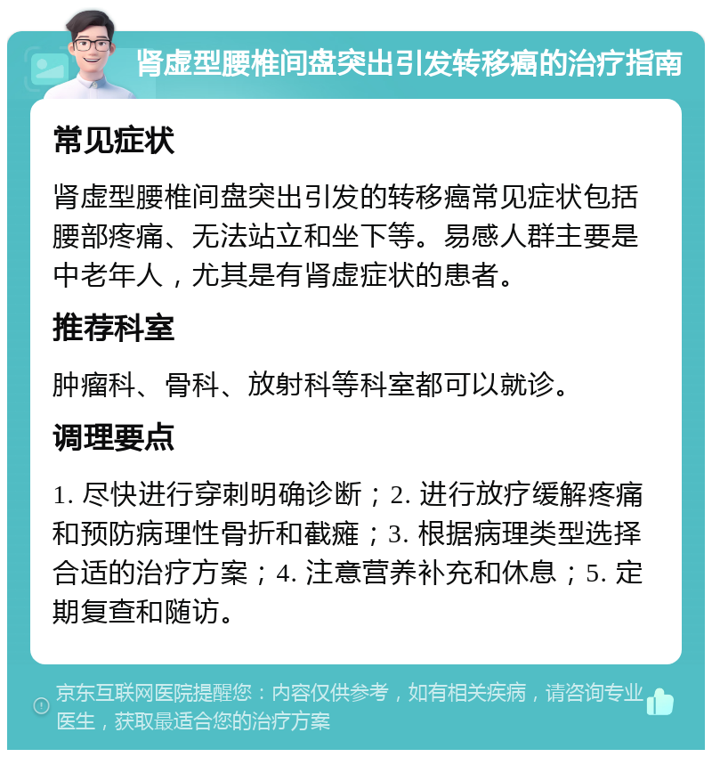 肾虚型腰椎间盘突出引发转移癌的治疗指南 常见症状 肾虚型腰椎间盘突出引发的转移癌常见症状包括腰部疼痛、无法站立和坐下等。易感人群主要是中老年人，尤其是有肾虚症状的患者。 推荐科室 肿瘤科、骨科、放射科等科室都可以就诊。 调理要点 1. 尽快进行穿刺明确诊断；2. 进行放疗缓解疼痛和预防病理性骨折和截瘫；3. 根据病理类型选择合适的治疗方案；4. 注意营养补充和休息；5. 定期复查和随访。