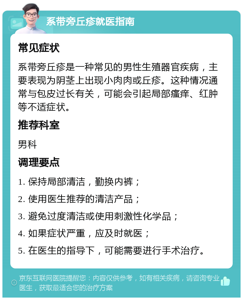 系带旁丘疹就医指南 常见症状 系带旁丘疹是一种常见的男性生殖器官疾病，主要表现为阴茎上出现小肉肉或丘疹。这种情况通常与包皮过长有关，可能会引起局部瘙痒、红肿等不适症状。 推荐科室 男科 调理要点 1. 保持局部清洁，勤换内裤； 2. 使用医生推荐的清洁产品； 3. 避免过度清洁或使用刺激性化学品； 4. 如果症状严重，应及时就医； 5. 在医生的指导下，可能需要进行手术治疗。