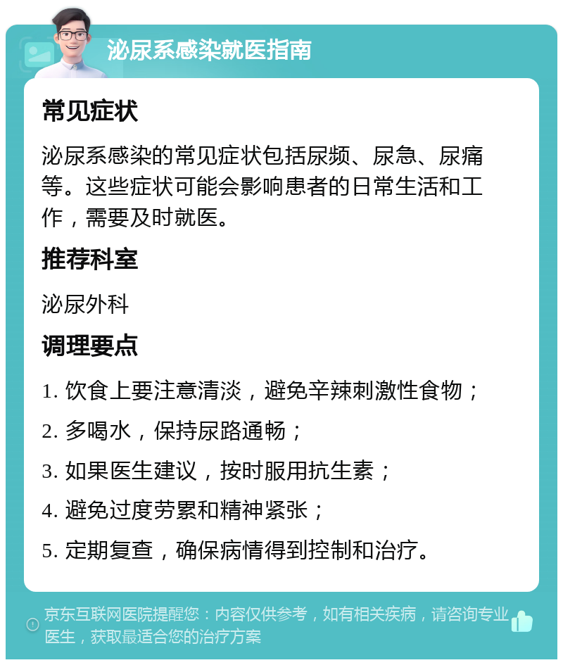 泌尿系感染就医指南 常见症状 泌尿系感染的常见症状包括尿频、尿急、尿痛等。这些症状可能会影响患者的日常生活和工作，需要及时就医。 推荐科室 泌尿外科 调理要点 1. 饮食上要注意清淡，避免辛辣刺激性食物； 2. 多喝水，保持尿路通畅； 3. 如果医生建议，按时服用抗生素； 4. 避免过度劳累和精神紧张； 5. 定期复查，确保病情得到控制和治疗。