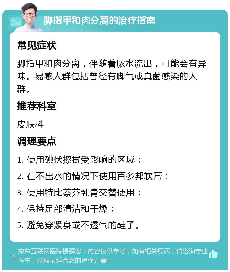 脚指甲和肉分离的治疗指南 常见症状 脚指甲和肉分离，伴随着脓水流出，可能会有异味。易感人群包括曾经有脚气或真菌感染的人群。 推荐科室 皮肤科 调理要点 1. 使用碘伏擦拭受影响的区域； 2. 在不出水的情况下使用百多邦软膏； 3. 使用特比萘芬乳膏交替使用； 4. 保持足部清洁和干燥； 5. 避免穿紧身或不透气的鞋子。