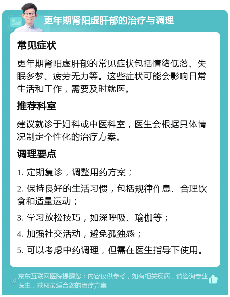 更年期肾阳虚肝郁的治疗与调理 常见症状 更年期肾阳虚肝郁的常见症状包括情绪低落、失眠多梦、疲劳无力等。这些症状可能会影响日常生活和工作，需要及时就医。 推荐科室 建议就诊于妇科或中医科室，医生会根据具体情况制定个性化的治疗方案。 调理要点 1. 定期复诊，调整用药方案； 2. 保持良好的生活习惯，包括规律作息、合理饮食和适量运动； 3. 学习放松技巧，如深呼吸、瑜伽等； 4. 加强社交活动，避免孤独感； 5. 可以考虑中药调理，但需在医生指导下使用。