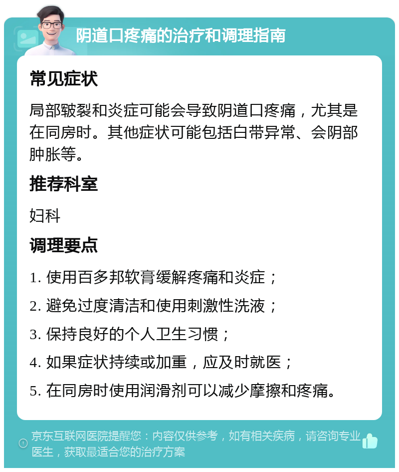 阴道口疼痛的治疗和调理指南 常见症状 局部皲裂和炎症可能会导致阴道口疼痛，尤其是在同房时。其他症状可能包括白带异常、会阴部肿胀等。 推荐科室 妇科 调理要点 1. 使用百多邦软膏缓解疼痛和炎症； 2. 避免过度清洁和使用刺激性洗液； 3. 保持良好的个人卫生习惯； 4. 如果症状持续或加重，应及时就医； 5. 在同房时使用润滑剂可以减少摩擦和疼痛。