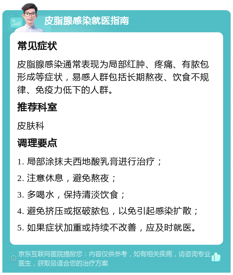 皮脂腺感染就医指南 常见症状 皮脂腺感染通常表现为局部红肿、疼痛、有脓包形成等症状，易感人群包括长期熬夜、饮食不规律、免疫力低下的人群。 推荐科室 皮肤科 调理要点 1. 局部涂抹夫西地酸乳膏进行治疗； 2. 注意休息，避免熬夜； 3. 多喝水，保持清淡饮食； 4. 避免挤压或抠破脓包，以免引起感染扩散； 5. 如果症状加重或持续不改善，应及时就医。